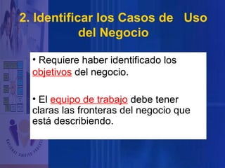 2. Identificar los Casos de Uso
del Negocio
• Requiere haber identificado los
objetivos del negocio.
• El equipo de trabajo debe tener
claras las fronteras del negocio que
está describiendo.

 