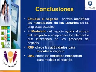 Conclusiones
• Estudiar el negocio , permite identificar
las necesidades de los usuarios en las
empresas actuales.
• El Modelado del negocio ayuda al equipo
del proyecto a comprender los elementos
que intervienen en los procesos del
negocio.
• RUP ofrece las actividades para
modelar el negocio.
• UML ofrece los símbolos necesarios
para modelar el negocio.

 