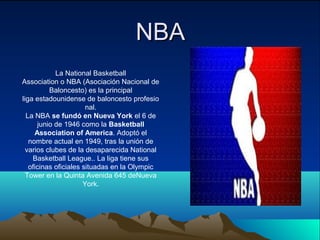 NBA
La National Basketball
Association o NBA (Asociación Nacional de
Baloncesto) es la principal
liga estadounidense de baloncesto profesio
nal.
La NBA se fundó en Nueva York el 6 de
junio de 1946 como la Basketball
Association of America. Adoptó el
nombre actual en 1949, tras la unión de
varios clubes de la desaparecida National
Basketball League.. La liga tiene sus
oficinas oficiales situadas en la Olympic
Tower en la Quinta Avenida 645 deNueva
York.

 