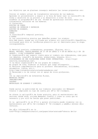 Los objetivos que se plantean conseguir mediante las tareas propuestas son:
Conocer el modelo actual de tratamientos naturales de las maderas.
Aprender el procedimiento a seguir a la hora de hacer real la concreciÃ³n de
fines y objetivos en un proceso y su desarrollo a nivel de aula
DiseÃ±ar la programaciÃ³n de una Unidad de aprendizaje concreta sobre los
tratamientos naturales de las maderas.
2) Contenidos.
ACEITES DE FONDO
LASURAS DE INTERIOR Y EXTERIOR
ACEITES DE ACABADO.
ESMALTES
CERAS
3) DistribuciÃ³n temporal prevista.
8 HORAS
4) Los conocimientos previos que deberÃan poseer los alumnos.
Esta Web Quest, puede ser utilizada por alumnos sin cualificaciÃ³n EspecÃfica,
utilizando para ello el CurrÃculum prescrito por el fabricante para la etapa
correspondiente.
5) Material previsto (ordenadores, programas, lÃ¡pices, etc.).
MESAS, BROCHAS, TRAPOS,MADERAS DE 25 CM DE LARGO X 9 CM DE ANCHO X1,5 CM DE
GRUESO., LIJAS DIFERENTES GRANOS.
6) OrganizaciÃ³n del espacio (tanto para el trabajo con ordenadores, como para
los debates, creaciÃ³n de murales, grabaciones, ensayos, etc.).
DISPONDREMOS DE UNA PLATAFORMA DONDE PODER INTERACTUAR. http://ccye-
learning.cajayespiga.com/,
7) La mejor organizaciÃ³n de los grupos de trabajo.
En grupos de tres, elaborar un Dossier que luego entregareis.
8) Recursos complementarios para el profesor (herramientas, utilidades,
documentos, libros, etc.).
http://www.tratamientosnaturalesdelasmaderas.com/
9) Necesidad o no de contar con el apoyo de otros profesores.
NO
10) La implicaciÃ³n de diferentes Ã¡reas.
MATERIAS PRIMAS
IMPRIMACIONES
LASURAS
MATERIALES DE ACABADO Y LIMPIEZA.
Puede quitar la publicidad de sus trabajos realizados con Webquest
Creator 2 ampliando su tipo de cuenta por sÃ³lo 5â‚¬/siempre.
Se ofrece la aplicaciÃ³n de forma gratuita, pero el mantenimiento del
servidor donde estÃ¡ alojada Webquest Creator 2 tiene un coste que es
necesario y por ello he tenido que poner publicidad.
Si la aplicaciÃ³n le es Ãºtil y quiere utilizarla puede colaborar con su
mantenimiento por sÃ³lo 5â‚¬/siempre Ã³ 7â‚¬/siempre y ademÃ¡s obtener mÃ¡s
ventajas.
Ver mÃ¡s informaciÃ³n en <a
href="http://webquestcreator2.com/pages/show/acercade">Acerca de</a>
 