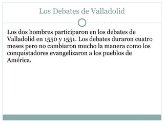 Los Debates de Valladolid
Los dos hombres participaron en los debates de
Valladolid en 1550 y 1551. Los debates duraron cuatro
meses pero no cambiaron mucho la manera como los
conquistadores evangelizaron a los pueblos de
América.
 
