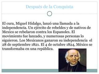 Después de la Conquista
El cura, Miguel Hidalgo, lanzó una llamada a la
independencia. Un ejército de rebeldes y de nativos de
Mexico se rebelaron contra los Espanoles. El
movimiento fue lanzado, y numerosas personas lo
siguieron. Los Mexicanos ganaron su independencia el
28 de septiembre 1821. El 4 de octubre 1824, México se
transformaba en una república.
 