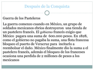 Después de la Conquista
Guerra de los Pasteleros
La guerra comenzo cuando en México, un grupo de
soldados mexicanos ebrios destruyeron una tienda de
un pastelero francés. El gobierno francés exigio que
México pagara una suma de 600.000 pesos. En 1828,
como el gobierno no pagaba la suma, una flota francesa
bloqueo el puerto de Veracruz para incitarlo a
reembolsar el daño. México finalmente dio la suma a el
pastelero francés, además el bloqueo de los franceses
ocasiona una perdida de 2 millones de pesos a los
mexicanos
 