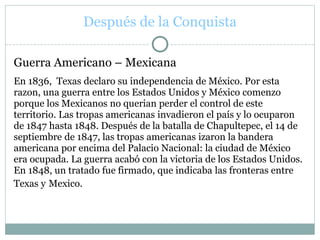 Después de la Conquista
Guerra Americano – Mexicana
En 1836, Texas declaro su independencia de México. Por esta
razon, una guerra entre los Estados Unidos y México comenzo
porque los Mexicanos no querian perder el control de este
territorio. Las tropas americanas invadieron el país y lo ocuparon
de 1847 hasta 1848. Después de la batalla de Chapultepec, el 14 de
septiembre de 1847, las tropas americanas izaron la bandera
americana por encima del Palacio Nacional: la ciudad de México
era ocupada. La guerra acabó con la victoria de los Estados Unidos.
En 1848, un tratado fue firmado, que indicaba las fronteras entre
Texas y Mexico.
 