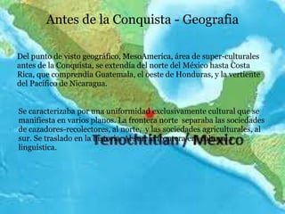 Antes de la Conquista - Geografia
Del punto de visto geográfico, MesoAmerica, área de super-culturales
antes de la Conquista, se extendía del norte del México hasta Costa
Rica, que comprendia Guatemala, el oeste de Honduras, y la vertiente
del Pacífico de Nicaragua.
Se caracterizaba por una uniformidad exclusivamente cultural que se
manifiesta en varios planos. La frontera norte separaba las sociedades
de cazadores-recolectores, al norte, y las sociedades agriculturales, al
sur. Se traslado en la historia. Al sur, la frontera era cultural y
linguistica.
 