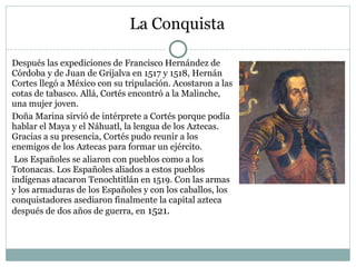 La Conquista
Después las expediciones de Francisco Hernández de
Córdoba y de Juan de Grijalva en 1517 y 1518, Hernán
Cortes llegó a México con su tripulación. Acostaron a las
cotas de tabasco. Allá, Cortés encontró a la Malinche,
una mujer joven.
Doña Marina sirvió de intérprete a Cortés porque podía
hablar el Maya y el Náhuatl, la lengua de los Aztecas.
Gracias a su presencia, Cortés pudo reunir a los
enemigos de los Aztecas para formar un ejército.
Los Españoles se aliaron con pueblos como a los
Totonacas. Los Españoles aliados a estos pueblos
indígenas atacaron Tenochtitlán en 1519. Con las armas
y los armaduras de los Españoles y con los caballos, los
conquistadores asediaron finalmente la capital azteca
después de dos años de guerra, en 1521.
 