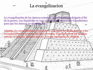 La evangelizacion
La evangelización de los Aztecas comenzó inmediatamente después el fin
de la guerra. Los Españoles en 1525 mataron a el emperador Cuauhtémoc
para que los Aztecas no se rebelaran;
Además, los conquistadores comenzaron a destruir los ídolos aztecas y los
reemplazaron por estatuas del dios cristiano. Transformaron los templos
aztecas en iglesias. Querían que los Aztecas cambiaran de religión.
 