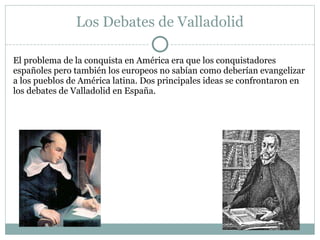 Los Debates de Valladolid
El problema de la conquista en América era que los conquistadores
españoles pero también los europeos no sabían como deberían evangelizar
a los pueblos de América latina. Dos principales ideas se confrontaron en
los debates de Valladolid en España.
 