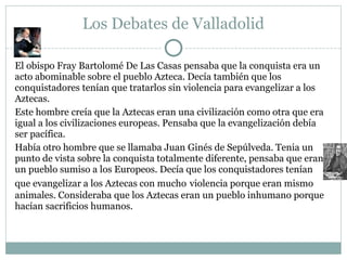 Los Debates de Valladolid
El obispo Fray Bartolomé De Las Casas pensaba que la conquista era un
acto abominable sobre el pueblo Azteca. Decía también que los
conquistadores tenían que tratarlos sin violencia para evangelizar a los
Aztecas.
Este hombre creía que la Aztecas eran una civilización como otra que era
igual a los civilizaciones europeas. Pensaba que la evangelización debía
ser pacífica.
Había otro hombre que se llamaba Juan Ginés de Sepúlveda. Tenia un
punto de vista sobre la conquista totalmente diferente, pensaba que eran
un pueblo sumiso a los Europeos. Decía que los conquistadores tenían
que evangelizar a los Aztecas con mucho violencia porque eran mismo
animales. Consideraba que los Aztecas eran un pueblo inhumano porque
hacían sacrificios humanos.
 