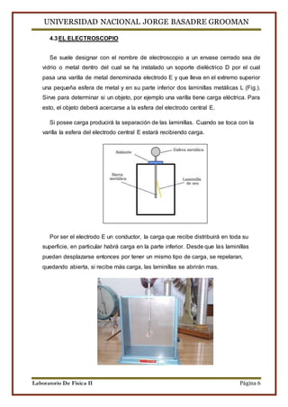 UNIVERSIDAD NACIONAL JORGE BASADRE GROOMAN 
4.3 EL ELECTROSCOPIO 
Se suele designar con el nombre de electroscopio a un envase cerrado sea de 
vidrio o metal dentro del cual se ha instalado un soporte dieléctrico D por el cual 
pasa una varilla de metal denominada electrodo E y que lleva en el extremo superior 
una pequeña esfera de metal y en su parte inferior dos laminillas metálicas L (Fig.). 
Sirve para determinar si un objeto, por ejemplo una varilla tiene carga eléctrica. Para 
esto, el objeto deberá acercarse a la esfera del electrodo central E. 
Si posee carga producirá la separación de las laminillas. Cuando se toca con la 
varilla la esfera del electrodo central E estará recibiendo carga. 
Por ser el electrodo E un conductor, la carga que recibe distribuirá en toda su 
superficie, en particular habrá carga en la parte inferior. Desde que las laminillas 
puedan desplazarse entonces por tener un mismo tipo de carga, se repelaran, 
quedando abierta, si recibe más carga, las laminillas se abrirán mas. 
Laboratorio De Física II Página 6 
 