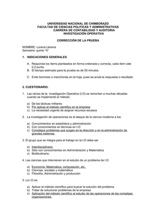 UNIVERSIDAD NACIONAL DE CHIMBORAZO 
FACULTAD DE CIENCIAS POLITICAS Y ADMINISTRATIVAS 
CARRERA DE CONTABILIDAD Y AUDITORIA 
INVESTIGACIÒN OPERATIVA 
CORRECCIÓN DE LA PRUEBA 
NOMBRE: Lorena Llerena 
Semestre: quinto “A” 
1. INDICACIONES GENERALES 
A. Responda los ítems planteados en forma ordenada y correcta, cada ítem vale 
0,2 punto. 
B. El tiempo estimado para la prueba es de 50 minutos 
C. Evite borrones o manchones en la hoja, pues se anula la respuesta o resultado 
2. CUESTIONARIO. 
1. Las raíces de la investigación Operativa (I.O) se remontan a muchas décadas 
cuando se implementó el método: 
a) De las tácticas militares 
b) Por aplicar el método científico en la empresa 
c) La necesidad urgente de asignar recursos escasos 
2. La investigación de operaciones es el ataque de la ciencia moderna a los: 
a) Conocimientos en estadística y administración 
b) Con conocimientos en técnicas en I.O 
c) Complejos problemas que surgen en la dirección y en la administración de 
grandes sistemas 
3. El grupo que se integra para el trabajo en la I.O debe ser 
a) Interdisciplinario 
b) Sólo con conocimientos en Administración y Matemática 
c) Multitudinario. 
4. Las ciencias que intervienen en el estudio de un problema de I.O 
a) Economía, Matemática, computación, etc. 
b) Ciencias, sociales y matemática 
c) Filosofía, Administración y producción 
5. La I.O es: 
a) Aplicar el método científico para buscar la solución del problema 
b) Tratar de solucionar problemas de la empresa 
c) Aplicación del método científico al estudio de las operaciones de las complejas 
organizaciones. 
 
