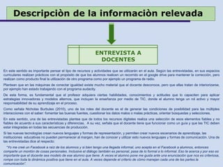 Descripciòn de la informaciòn relevada
En este sentido es importante pensar el tipo de recursos y actividades que se utilizarán en el aula. Según las entrevistadas, en sus espacios
curriculares realizan prácticos con el propósito de que los alumnos realicen un recorrido en el google drive para mantener la corrección, pero
realizan como producto final la utilización de otro programa como por ejemplo un programa de radio.
Plantean que en las máquinas de conectar igualdad existe mucho material que el docente desconoce, pero que ellas tratan de interiorizarse,
por ejemplo han estado trabajando con el programa audacity.
De esta forma, es fundamental que el profesor adquiera ciertas habilidades, conocimientos y actitudes que lo capaciten para aplicar
estrategias innovadoras y modelos alternos, que incluyan la enseñanza por medio de TIC, donde el alumno tenga un rol activo y mayor
responsabilidad de su aprendizaje en el proceso.
Como señala Nicholas Burbules (2010), uno de los roles del docente es el de generar las condiciones de posibilidad para las múltiples
interacciones con el saber: fomentar las buenas fuentes, cuestionar los datos malos o malas prácticas, orientar búsquedas y selecciones.
En este sentido, una de las entrevistadas plantea que de todos los recursos digitales realiza una selección de esos elementos fiables y no
fiables de acuerdo a sus características y diferencias. A su vez, señala que el docente tiene que funcionar como un guía y que las TIC deben
estar integradas en todas las secuencias de producción.
Si las nuevas tecnologías crean nuevos lenguajes y formas de representación, y permiten crear nuevos escenarios de aprendizaje, las
instituciones educativas no pueden permanecer al margen, han de conocer y utilizar esto nuevos lenguajes y formas de comunicación. Una de
las entrevistadas dice al respecto:
“Yo me creé un Facebook a raíz de los alumnos y si bien tengo una llegada informal, uno acepta en el Facebook a alumnos, entonces
comparte un montón de cosas personales. Inclusive el diálogo también es personal, pasa de lo formal a lo informal. Eso te acerca y por eso es
importante que el docente sea modelo de ese alumno que tiene. A veces el alumno pone me gusta ante una enunciación que nos es criteriosa,
rompe con toda la dinámica positiva que tiene en el aula. A veces depende el criterio de cómo manejan cada una de las partes la
comunicación”.
ENTREVISTA A
DOCENTES
 