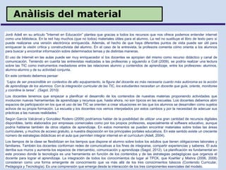 Anàlisis del material
Jordi Adell en su artículo "Internet en Educación” plantea que gracias a todos los recursos que nos ofrece podemos entender internet
como una biblioteca. En la red hay muchos (que no todos) materiales útiles para el alumno. La red no sustituye el libro de texto pero sí
puede realizarse una versión electrónica enriquecida. Además, el hecho de que haya diferentes puntos de vista puede ser útil para
enriquecer la visión crítica y constructivista del alumno. En el caso de la entrevista, la profesora comenta cómo orienta a los alumnos
para buscar y encontrar información sobre determinados temas y de distintas maneras.
El uso de Internet en las aulas puede ser muy enriquecedor sí los docentes se apropian del mismo como recurso didáctico y canal de
comunicación. Teniendo en cuenta las entrevistas realizadas a las profesoras y siguiendo a Coll (2009), se podría realizar una lectura
sobre las TIC como instrumentos mediadores entre las relaciones alumno y contenidos de aprendizaje, entre los profesores- alumnos,
alumno-alumno y de su actividad conjunta.
En este contexto debemos pensar:
“Lejos de ser prescindible en contextos de alto equipamiento, la figura del docente es más necesaria cuanto más autónoma es la acción
de aprendizaje de los alumnos. Con la integración curricular de las TIC, los estudiantes necesitan un docente que guíe, oriente, monitoree
y coordine la tarea”. (Sagol, 2010).
Los docentes tenemos que empezar a planificar el desarrollo de los contenidos de nuestras materias proponiendo actividades que
involucren nuevas herramientas de aprendizaje y recursos que, hasta ahora, no son típicos en las escuelas. Los docentes debemos abrir
espacios de participación en los que el uso de las TIC se orienten a crear situaciones en las que los alumnos se desarrollen como sujetos
activos de su propia formación. La escuela y los docentes nos vemos interpelados por estos cambios y por la necesidad de adecuar sus
prácticas a las nuevas realidades.”
Según García Valcárcel y González Rodero (2009) podríamos hablar de la posibilidad de utilizar una gran cantidad de recursos digitales
disponibles, tanto elaborados por empresas comerciales como por los propios profesores, especialmente el software educativo, aunque
podría hablarse también de otros objetos de aprendizaje. En estos momentos se pueden encontrar materiales sobre todas las áreas
curriculares, y muchos de acceso gratuito, a nuestra disposición en los principales portales educativos. En este sentido existe un creciente
número de estrategias didácticas en el aula que permiten integrar internet en el currìculum (Adell, 2004).
Los tiempos de la clase se flexibilizan en los tiempos que dispone el alumno sobre todos los adultos que tienen obligaciones laborales y
familiares. También los docentes conforman redes de comunicativas a los fines de integrarse, compartir experiencias y saberes. El aula
derriba sus muros y aumenta los espacios de intercambio, comunicación y aprendizaje (Sagol, 2012). La planificación es fundamental en
este proceso donde la tecnología es una herramienta en función de los contenidos y de las estrategias pedagógicas que organiza el
docente para lograr el aprendizaje. La integración de todos los conocimientos da lugar al TPCK, que Koehler y Mishra (2006, 2008)
consideran como una forma emergente de conocimiento que va más allá de los tres conocimientos básicos (Contenido Curricular,
Pedagogía y Tecnología). Es una comprensión que emerge desde la interacción de los tres componentes esenciales del modelo.
 