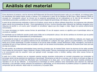 Anàlisis del material
Como decíamos al comienzo, solo los alumnos del Profesorado de Educación Especial poseen cada uno una netbook, sin embargo todos
los estudiantes del Instituto tienen acceso a internet. Si lo analizamos a partir de los planteos de Bill Cope y Mary Kalantzis (2009) el
concepto de “computación ubicua” se vincula con la presencia generalizada de los ordenadores en la vida de las personas. Los
ordenadores personales y portátiles se han convertido en parte integral del aprendizaje, del trabajo y de la vida social.
A partir de las observaciones realizadas a diario en el Instituto, pocas veces se utilizan software específicos, los programas más utilizados
siguen siendo los procesadores de texto. Como planteábamos al inicio, muchos docentes están utilizando las netbooks otorgadas como
máquinas de escribir o, a lo sumo, para “compartir en simultáneo” alguna que otra imagen o video. Según los autores anteriormente
mencionados:
"La nueva tecnología no implica nuevas formas de aprendizaje. El uso de equipos nuevos no significa que el aprendizaje ubicuo se
convierta en realidad."
Es importante que la institución escolar pueda sacar rédito de la computación ubicua. Uno de los cambios en el entorno que se podría
realizar es Desarrollar las capacidades de conceptualización.
La necesidad de romper con los espacios dentro del aula y poder por medio de dispositivos móviles (teléfonos, netbooks, etc.) lograr que
el alumno/a pueda realizar una práctica extensiva de las actividades en cualquier otro lugar, genera una potencialidad y una constante
dentro de su propio aprendizaje. El poder incorporar el uso de las redes sociales, correos electrónicos, blogs, mensajeros, nos brinda la
posibilidad de que no haya barreras y que se puedan cumplir con las tareas encomendadas, permitiendo al docente tener fuera del aula
otro tipo de contacto.
En este sentido, las profesoras entrevistadas hacen mención al manejo que, de manera fluida, hacen los alumnos de las redes sociales
como medios de comunicación. Según Valcárcel y Rodero (2009) existen “Nuevas metodología para aprovechar la potencialidad de la red
y la comunicación ente los usuarios” como por ejemplo e-mail, mensajes cortos a móviles, weblog, entre otras nuevas formas de
comunicación.
A partir de lo dicho, creemos que es necesario generar equipos docentes involucrados en concebir propuestas que contemplen la
tecnología dentro de las prácticas de enseñanza y aprendizaje. Obviamente se trata de un proceso, por lo tanto en principio es lógico el
desánimo que provoca encontrar las dificultades que mencionabas en la clase, pero en la medida que desde nuestras prácticas se
naturalice el uso de las netbooks e incorporemos la tecnología en forma cotidiana como herramienta para alcanzar los objetivos
educativos y que permitan nuevas prácticas de enseñanza y aprendizaje, se irá solucionando el problema porque no quedará más que
comprender que las netbooks deben estar en condiciones y no pueden faltar.
 