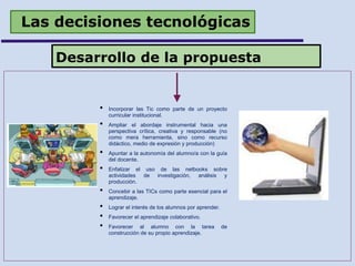 Las decisiones tecnológicas
Desarrollo de la propuesta
• Incorporar las Tic como parte de un proyecto
curricular institucional.
• Ampliar el abordaje instrumental hacia una
perspectiva crítica, creativa y responsable (no
como mera herramienta, sino como recurso
didáctico, medio de expresión y producción)
• Apuntar a la autonomía del alumno/a con la guía
del docente.
• Enfatizar el uso de las netbooks sobre
actividades de investigación, análisis y
producción.
• Concebir a las TICs como parte esencial para el
aprendizaje.
• Lograr el interés de los alumnos por aprender.
• Favorecer el aprendizaje colaborativo.
• Favorecer al alumno con la tarea de
construcción de su propio aprendizaje.
 