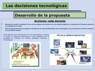 Las decisiones tecnológicas
Acciones: cada docente
• Generará el cambio y graduará el uso de los equipos de acuerdo con sus propios objetivos, su trayecto de formación personal
y la realidad de su clase.
• Usará progresivamente los equipos a medida que se vaya familiarizando con la tecnología, y los incorporará en forma creciente
a sus prácticas áulicas.
Desarrollo de la propuesta
Cabe destacar que la incorporación de una computadora por alumno
no implica su utilización permanente en esta modalidad, sino la
posibilidad de adecuarla en distintas estrategias didácticas y
metodológicas
 