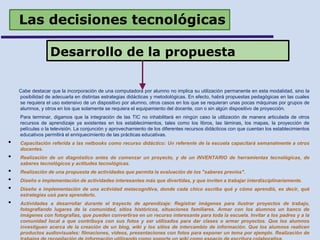 Las decisiones tecnológicas
Cabe destacar que la incorporación de una computadora por alumno no implica su utilización permanente en esta modalidad, sino la
posibilidad de adecuarla en distintas estrategias didácticas y metodológicas. En efecto, habrá propuestas pedagógicas en las cuales
se requiera el uso extensivo de un dispositivo por alumno, otros casos en los que se requieran unas pocas máquinas por grupos de
alumnos, y otros en los que solamente se requiera el equipamiento del docente, con o sin algún dispositivo de proyección.
Para terminar, digamos que la integración de las TIC no inhabilitará en ningún caso la utilización de manera articulada de otros
recursos de aprendizaje ya existentes en los establecimientos, tales como los libros, las láminas, los mapas, la proyección de
películas o la televisión. La conjunción y aprovechamiento de los diferentes recursos didácticos con que cuentan los establecimientos
educativos permitirá el enriquecimiento de las prácticas educativas.
• Capacitación referida a las netbooks como recurso didáctico: Un referente de la escuela capacitará semanalmente a otros
docentes.
• Realización de un diagnóstico antes de comenzar un proyecto, y de un INVENTARIO de herramientas tecnológicas, de
saberes tecnológicos y actitudes tecnológicas.
• Realización de una propuesta de actividades que permita la evaluación de los "saberes previos".
• Diseño e implementación de actividades interesantes más que divertidas, y que inviten a trabajar interdisciplinariamente.
• Diseño e implementación de una actividad metacognitiva, donde cada chico escriba qué y cómo aprendió, es decir, qué
estrategias usó para aprenderlo.
• Actividades a desarrollar durante el trayecto de aprendizaje: Registrar imágenes para ilustrar proyectos de trabajo,
fotografiando lugares de la comunidad, sitios históricos, situaciones familiares. Armar con los alumnos un banco de
imágenes con fotografías, que pueden convertirse en un recurso interesante para toda la escuela. Invitar a los padres y a la
comunidad local a que contribuya con sus fotos y ser utilizados para dar clases o armar proyectos. Que los alumnos
investiguen acerca de la creación de un blog, wiki y los sitios de intercambio de información. Que los alumnos realicen
productos audiovisuales: filmaciones, videos, presentaciones con fotos para exponer un tema por ejemplo. Realización de
Desarrollo de la propuesta
 