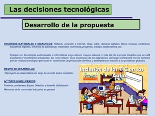 Las decisiones tecnológicas
RECURSOS MATERIALES Y DIDACTICOS: Netbook, conexión a internet, blogs, wikis, cámaras digitales, libros, revistas, contenidos
educativos digitales, entornos de publicación, materiales multimedia, proyectos, trabajos colaborativos, etc.
Trabajar con tecnologías audiovisuales e informáticas exige adquirir nuevos saberes, ir más allá de la propia disciplina que se está
enseñando y mantenerse actualizado; así como ofrecer, en la enseñanza de las asignaturas, abordajes coherentes con los cambios
que las nuevas tecnologías provocan en condiciones de producción científica, y pertinentes en relación a los problemas globales.
TIEMPO DE DESARROLLO:
El proyecto se desarrollará a lo largo de un ciclo lectivo completo.
ACTORES INVOLUCRADOS:
Alumnos, profesores, Equipo Directivo y docente bibliotecaria
Miembros de la comunidad educativa en general
Desarrollo de la propuesta
 
