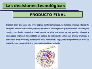 Las decisiones tecnológicas
Creación de un blog y una wiki cuyas páginas pueden ser editadas por múltiples personas a través del
navegador de cada computadora personal. Wet paint es un sitio gratuito que los alumnos utilizarán para
crearlo y en donde compartirán ideas, puntos de vista que surjan de sus propios intereses y
necesidades empleando las netbooks, un espacio de participación virtual, que procura el diálogo e
intercambio entre docentes y alumnos con miras a favorecer a largo plazo la implementación de las tic
en el aula como recurso didáctico, y en esta institución en particular.
PRODUCTO FINAL
 