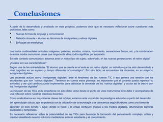 Conclusiones
A partir de lo desarrollado y analizado en este proyecto, podemos decir que es necesario reflexionar sobre cuestiones más
profundas, tales como:
• Nuevas formas de lenguaje y comunicación
• Relación docente – alumno en términos de inmigrantes y nativos digitales
• Enfoques de enseñanza
Los textos multimediales articulan imágenes, palabras, sonidos, música, movimiento, sensaciones físicas, etc. y la combinación
de estos modos comunican cosas que ninguno de ellos podría significar por separado.
En este contexto comunicativo, estamos ante un nuevo tipo de sujeto, sobre todo, en las nuevas generaciones: el nativo digital.
¿Cuáles son sus características?
Según una de las entrevistadas “El alumno que se sienta en el aula es un nativo digital, un individuo que ha sido desarrollado a
nivel cognitivo en un espacio y tiempo diferentes al cronológico”. Por otro lado, se encuentran los docentes, en su mayoría,
inmigrantes digitales.
Los docentes actúan como “inmigrantes digitales” ante el fenómeno de las nuevas TIC y eso genera una tensión con los
estudiantes que son “nativos digitales”. Teniendo en cuenta estos planteos, es importante que el docente pueda repensar su
actividad, y ver qué cambios puede implementar para satisfacer la demanda de los “nativos digitales” y acotar así la brecha con
los “inmigrantes digitales”
La inclusión de las TICs en la enseñanza no solo debe verse desde el punto de vista instrumental sino debe ir acompañada de
una reflexión sobre nuestras prácticas docentes.
Como analizábamos en las primeras clases del módulo, estamos ante un cambio de paradigma educativo a partir del desarrollo
del aprendizaje ubicuo, que se potencia con la utilización de la tecnología y se caracteriza según Burbules como una forma de
aprender en todo tiempo y lugar, donde lo físico y lo virtual confluyen gracias a los medios digitales, difuminando barreras
espaciales y temporales.
Es necesario reflexionar sobre la potencialidad de las TICs para favorecer la formación del pensamiento complejo, crítico y
creativo desafiando nuestro rol como mediadores entre el estudiante y el conocimiento.
 