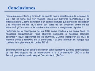 Conclusiones
Frente a este contexto y teniendo en cuenta que la resistencia a la inclusión de
las TICs no tiene que ver muchas veces con barreras tecnológicas y de
infraestructura: ¿cómo contribuir a un cambio cultural que genere la aceptación
y la inclusión de las TICs tanto por parte de los docentes como de los
alumnos? ¿Cómo acortar la brecha entre nativos e inmigrantes digitales?
Partiendo de la concepción de las TICs como medios y no como fines, es
necesario preguntarnos: ¿qué objetivos subyacen a nuestras prácticas
docentes? ¿Qué esperamos de los alumnos? ¿Cómo incorporar las TICs de
manera crítica y reflexiva en la enseñanza? ¿Cómo afrontar los riesgos que
conlleva la implementación de las TICs?
Se concluye en que el desafío es dar un salto cualitativo que nos permita pasar
de las Tecnologías de la Información y la Comunicación (TICs) a las
Tecnologías del Aprendizaje y el Conocimiento (TACs)
 