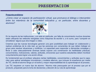 PRESENTACION
Pregunta-problema:
¿Cómo crear un espacio de participación virtual, que promueva el diálogo e intercambio
entre los miembros de la comunidad educativa y, en particular, entre docentes y
alumnos?
En la mayoría de las instituciones, y en esta en particular, por falta de conocimiento muchos docentes
están utilizando las netbooks otorgadas como máquinas de escribir o, a lo sumo, para “compartir en
simultáneo” alguna que otra imagen o video.
Creemos que las nuevas tecnologías generan una gran posibilidad para trabajar en colaboración y
replicar problemas de la vida real, ya que las personas son conscientes de que deben trabajar en
grupo para resolver situaciones y conflictos. La capacidad para responder a demandas complejas y
llevar a cabo adecuadamente diversas tareas supone una combinación de habilidades prácticas,
conocimientos, motivaciones, valores, actitudes, emociones que nuestros estudiantes deben movilizar
conjuntamente para lograr una acción eficaz.
Es fundamental que el profesor adquiera ciertas habilidades, conocimientos y actitudes que lo capa-
citen para aplicar estrategias innovadoras y modelos alternos, que incluyan la enseñanza por medio
de TIC, donde el alumno tenga un rol activo y mayor responsabilidad de su aprendizaje en el proceso.
Las TIC requieren un nuevo tipo de alumno: “Alumno más preocupado por el proceso que por el
producto, preparado para la toma de decisiones y elección de su ruta de aprendizaje
 