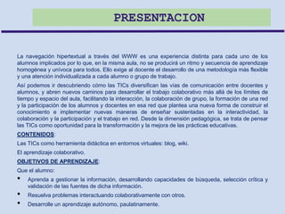 PRESENTACION
La navegación hipertextual a través del WWW es una experiencia distinta para cada uno de los
alumnos implicados por lo que, en la misma aula, no se producirá un ritmo y secuencia de aprendizaje
homogénea y unívoca para todos. Ello exige al docente el desarrollo de una metodología más flexible
y una atención individualizada a cada alumno o grupo de trabajo.
Así podemos ir descubriendo cómo las TICs diversifican las vías de comunicación entre docentes y
alumnos, y abren nuevos caminos para desarrollar el trabajo colaborativo más allá de los límites de
tiempo y espacio del aula, facilitando la interacción, la colaboración de grupo, la formación de una red
y la participación de los alumnos y docentes en esa red que plantea una nueva forma de construir el
conocimiento e implementar nuevas maneras de enseñar sustentadas en la interactividad, la
colaboración y la participación y el trabajo en red. Desde la dimensión pedagógica, se trata de pensar
las TICs como oportunidad para la transformación y la mejora de las prácticas educativas.
CONTENIDOS:
Las TICs como herramienta didáctica en entornos virtuales: blog, wiki.
El aprendizaje colaborativo.
OBJETIVOS DE APRENDIZAJE:
Que el alumno:
• Aprenda a gestionar la información, desarrollando capacidades de búsqueda, selección crítica y
validación de las fuentes de dicha información.
• Resuelva problemas interactuando colaborativamente con otros.
• Desarrolle un aprendizaje autónomo, paulatinamente.
 