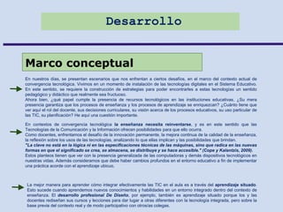 Desarrollo
Marco conceptual
En nuestros días, se presentan escenarios que nos enfrentan a ciertos desafíos, en el marco del contexto actual de
convergencia tecnológica. Vivimos en un momento de instalación de las tecnologías digitales en el Sistema Educativo.
En este sentido, se requiere la construcción de estrategias para poder encontrarles a estas tecnologías un sentido
pedagógico y didáctico que realmente sea fructuoso.
Ahora bien, ¿qué papel cumple la presencia de recursos tecnológicos en las instituciones educativas, ¿Su mera
presencia garantiza que los procesos de enseñanza y los procesos de aprendizaje se enriquezcan? ¿Cuánto tiene que
ver aquí el rol del docente, sus decisiones curriculares, su visión acerca de los procesos educativos, su uso particular de
las TIC, su planificación? He aquí una cuestión importante.
En contextos de convergencia tecnológica la enseñanza necesita reinventarse, y es en este sentido que las
Tecnologías de la Comunicación y la Información ofrecen posibilidades para que ello ocurra.
Como docentes, enfrentamos el desafío de la innovación permanente, la mejora continua de la calidad de la enseñanza,
la reflexión sobre los usos de las tecnologías, analizando lo que ellas implican y las posibilidades que brindan.
"La clave no está en la lógica ni en las especificaciones técnicas de las máquinas, sino que radica en las nuevas
formas en que el significado se crea, se almacena, se distribuye y se hace accesible." (Cope y Kalantzis, 2009).
Estos planteos tienen que ver con la presencia generalizada de las computadoras y demás dispositivos tecnológicos en
nuestras vidas. Además consideramos que debe haber cambios profundos en el entorno educativo a fin de implementar
una práctica acorde con el aprendizaje ubicuo.
La mejor manera para aprender cómo integrar efectivamente las TIC en el aula es a través del aprendizaje situado.
Esto sucede cuando aprendemos nuevos conocimientos y habilidades en un entorno integrado dentro del contexto de
enseñanza. El desarrollo profesional De Diseño, por ejemplo, también es aprendizaje situado porque los y las
docentes rediseñan sus cursos y lecciones para dar lugar a otras diferentes con la tecnología integrada, pero sobre la
base previa del contexto real y de modo participativo con otros/as colegas.
 