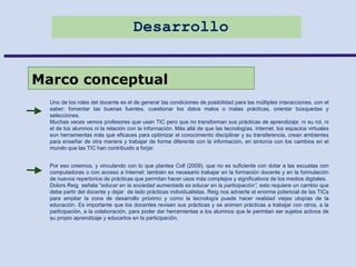 Desarrollo
Marco conceptual
Uno de los roles del docente es el de generar las condiciones de posibilidad para las múltiples interacciones. con el
saber: fomentar las buenas fuentes, cuestionar los datos malos o malas prácticas, orientar búsquedas y
selecciones.
Muchas veces vemos profesores que usan TIC pero que no transforman sus prácticas de aprendizaje: ni su rol, ni
el de los alumnos ni la relación con la información. Más allá de que las tecnologías, internet, los espacios virtuales
son herramientas más que eficaces para optimizar el conocimiento disciplinar y su transferencia, crean ambientes
para enseñar de otra manera y trabajar de forma diferente con la información, en sintonía con los cambios en el
mundo que las TIC han contribuido a forjar.
Por eso creemos, y vinculando con lo que plantea Coll (2009), que no es suficiente con dotar a las escuelas con
computadoras o con acceso a Internet: también es necesario trabajar en la formación docente y en la formulación
de nuevos repertorios de prácticas que permitan hacer usos más complejos y significativos de los medios digitales.
Dolors Reig señala "educar en la sociedad aumentada es educar en la participación”, esto requiere un cambio que
debe partir del docente y dejar de lado prácticas individualistas. Reig nos advierte el enorme potencial de las TICs
para ampliar la zona de desarrollo próximo y como la tecnología puede hacer realidad viejas utopías de la
educación. Es importante que los docentes revisen sus prácticas y se animen prácticas a trabajar con otros, a la
participación, a la colaboración, para poder dar herramientas a los alumnos que le permitan ser sujetos activos de
su propio aprendizaje y educarlos en la participación.
 