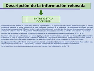 Descripciòn de la informaciòn relevada
Continuando con los planteos de Dolors Reig, citamos la siguiente frase: “Los objetivos de una auténtica alfabetización digital no pueden
conseguirse mediante la simple introducción de unos contenidos curriculares y la enseñanza y el aprendizaje del manejo de unas
herramientas tecnológicas. Las TIC deben tender a mejorar el conocimiento y el dominio que los alumnos tienen de estas tecnologías, e
incluso en la utilización eficaz de éstas por parte del profesorado y del alumnado para desarrollar su actividad como docentes y aprendices”
Con esta cita, se pretende dar a conocer los resultados obtenidos de las entrevistas realizadas a dos docentes del ISFDyT Nº 68.
La primera entrevista que, fue filmada con una cámara digital y subida a la plataforma Youtube, se realizó a la Profesora María Marta Landino
que tiene a su cargo el espacio curricular Didáctica de Prácticas del Lenguaje I de primer año del Profesorado de Educación Primaria y
Especial y el espacio curricular Medios Audiovisuales, TIC`s y educación para tercer año del Profesorado de Educación Primaria.
La segunda entrevista, que fue filmada con un celular, se realizó a la Licenciada en Comunicación Social María Fernanda Mozo que tiene a su
cargo el espacio curricular Cultura, Comunicación y Educación para segundo año del Profesorado de Educación Primaria.
Se concretó la cita con ambas personas ya que se conoce sus intereses y sus trabajos diarios con las TIC.
ENTREVISTA A
DOCENTES
 