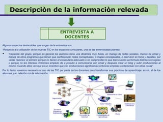 Descripciòn de la informaciòn relevada
Algunos aspectos destacables que surgen de la entrevista son:
-Respecto a la utilización de las nuevas TIC en los espacios curriculares, una de las entrevistadas plantea:
• “Depende del grupo, porque en general los alumnos tiene una dinámica muy fluida, en manejo de redes sociales, menos de email y
menos de otros programas que tienen que confeccionar redes conceptuales, o mapas conceptuales, o intervenir en foros y debates, por
varias razones: el primero porque no tienen el vocabulario adecuado o no comprenden lo que leen cuando se formula distintas consignas
o porque no les interesa. Entonces empiezo de a poquito a comunicarse con email y después crear un blog y subir producciones al
mismo. Cuando ellos ven que es un incentivo que ven producciones significativas entonces empiezo a interactuar con otras cosas”.
Por lo tanto, creemos necesario el uso de las TIC por parte de los docentes para transformar sus prácticas de aprendizaje: su rol, el de los
alumnos y en relación con la información.
ENTREVISTA A
DOCENTES
 