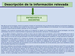 Descripciòn de la informaciòn relevada
Más allá de que las tecnologías, internet, los espacios virtuales son herramientas más que eficaces para optimizar el conocimiento disciplinar y
su transferencia, crean ambientes para enseñar de otra manera y trabajar de forma diferente con la información. Por lo tanto las posibilidades
de generar nuevas formas de enseñar y aprender con TIC son infinitas.
-Respecto a las cuestiones necesarias para mejorar en la institución en relación con la integración de las nuevas tecnologías, una de las
entrevistadas cree que es un desconocimiento en general por parte del docente y del alumno. La entrevistada dice:
” No se utilizan consignas o situaciones y pensar en todo lo que eso implica como los paratextos, como la base bibliográfica de la web es
realmente fiable, no se dan diferentes opciones para que adolescentes puedan realzar una crítica de selección, de decir esto es bueno, esto es
malo. Cree que no se dan de la escuela secundaria, lo que da a ese deterioro de alfabetización académica y un bajo potencial de compresión”
Según Beatriz Fainholc (2004) la Pc e internet son pensadas como herramientas que pueden ayudar al estudiante a poner en juego sus
competencias y a profundizar la evaluación del modo en que va estudiando. Al respecto, dice que las TIC permiten acceder a numerosa
información y nos brindan canales diversos de comunicación que actúan como facilitadores del conocimiento. Sin embargo, no debemos
perder de vista que la construcción del conocimiento no es una tarea de los aparatos, sino de las personas, para lo que necesitamos evaluar
las necesidades específicas de los estudiantes.
Otro punto a destacar en las entrevistas realizadas es respecto a la actitud de los alumnos a la hora de utilizar las nuevas TIC en el aula. María
Marta sostiene que “los alumnos tienen una actitud positiva a la hora de utilizar las nuevas tecnologías en el aula: tienen una actitud positiva si
se sienten que haces producciones efectivas. Si uno pretende hacer la crítica como la forma de papel, es como que el chico se siente
desmotivado y busca otras alternativas. Intervenir en un grupo de Facebook el adolescente siente que puede manejarse en ese espacio sin
límites. Y al poner límites nosotros no les gusta tanto. El adolescente se maneja en sus espacios privados pero siempre con sus limitaciones
propias. Es todo un aprendizaje, tiene que ver con la posibilidad de ampliar y respetar que la comunicación sea respetuosa”.
ENTREVISTA A
DOCENTES
 