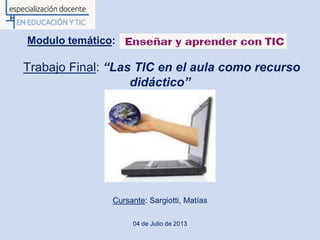 Modulo temático:
Trabajo Final: “Las TIC en el aula como recurso
didáctico”
Cursante: Sargiotti, Matías
04 de Julio de 2013
 