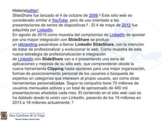 Historia[editar]
SlideShare fue lanzado el 4 de octubre de 2006.3 Este sitio web es
considerado similar a YouTube, pero de uso orientado a las
presentaciones de series de diapositivas.4 . El 4 de mayo de 2012 fue
adquirida por LinkedIn.
En agosto de 2015 como muestra del compromiso de LinkedIn de apostar
por una mayor integración con SlideShare se produjo
un rebranding pasándose a llamar LinkedIn SlideShare, con la intención
de tratar de profesionalizar y evolucionar la web. Como muestra de esta
nueva estrategia de profesionalización e integración
de LinkedIn con SlideShare van a ir presentando una seria de
aplicaciones y mejoras de su sitio web, que comprenderán desde la
nueva herramienta Clipping hasta opciones para una mejor organización,
formas de posicionamiento personal de los usuarios o búsqueda de
expertos en categorías que interesen al propio usuario, así como otras
herramientas personalizadas. Según la compañía tiene 70 millones de
usuarios mensuales activos y un total de aproximado de 400 mil
presentaciones añadidas cada mes. El contenido en el sitio web casi se
ha doblado desde la unión con LinkedIn, pasando de los 10 millones en
2013 a 18 millones actualmente. 5
 