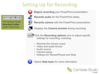 Setting Up for Recording
Begins recording your PowerPoint presentation.
Records audio for the PowerPoint slides.
Records camera with the PowerPoint presentation.
Displays the Camera preview during recording.
Click the Recording options icon to adjust specific
settings for recording, including:
• Records the mouse cursor
• Video and audio format
• Audio source
• Camera setup
• Hotkeys for Record/Pause and Stop
Opens Help topic for more information.
The Camtasia Studio
Recording Toolbar
within PowerPoint.
 