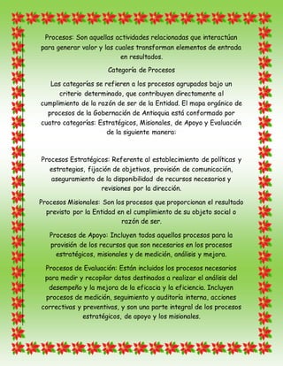 Procesos: Son aquellas actividades relacionadas que interactúan
para generar valor y las cuales transforman elementos de entrada
en resultados.
Categoría de Procesos
Las categorías se refieren a los procesos agrupados bajo un
criterio determinado, que contribuyen directamente al
cumplimiento de la razón de ser de la Entidad. El mapa orgánico de
procesos de la Gobernación de Antioquia está conformado por
cuatro categorías: Estratégicos, Misionales, de Apoyo y Evaluación
de la siguiente manera:
Procesos Estratégicos: Referente al establecimiento de políticas y
estrategias, fijación de objetivos, provisión de comunicación,
aseguramiento de la disponibilidad de recursos necesarios y
revisiones por la dirección.
Procesos Misionales: Son los procesos que proporcionan el resultado
previsto por la Entidad en el cumplimiento de su objeto social o
razón de ser.
Procesos de Apoyo: Incluyen todos aquellos procesos para la
provisión de los recursos que son necesarios en los procesos
estratégicos, misionales y de medición, análisis y mejora.
Procesos de Evaluación: Están incluidos los procesos necesarios
para medir y recopilar datos destinados a realizar el análisis del
desempeño y la mejora de la eficacia y la eficiencia. Incluyen
procesos de medición, seguimiento y auditoría interna, acciones
correctivas y preventivas, y son una parte integral de los procesos
estratégicos, de apoyo y los misionales.
 