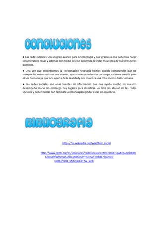 ● Las redes sociales son un gran avance para la tecnología y que gracias a ella podemos hacer
innumerables cosas y además por medio de ellas podemos de estar más cerca de nuestros seres
queridos.
● Una vez que encontramos la información necesaria hemos podido comprender que no
siempre las redes sociales son buenas, que a veces pueden ser un riesgo bastante amplio para
el ser humano ya que nos aparta de la realidad y nos muestra una total mente distorsionada.
● Las redes sociales son unas fuentes de información que nos ayuda mucho en nuestro
desempeño diario sin embargo hay lugares para divertirse un rato sin abusar de las redes
sociales y poder hablar con familiares cercanos para poder estar en equilibrio.
https://www.google.com.ec/webhp?sourceid=chrome-
instant&ion=1&espv=2&ie=UTF-8#q=powerpoint+definicion
https://www.google.com.ec/webhp?so
https://support.microsoft.com/es-ec/kb/163937 https://support.microsoft.com/es-
ec/kb/163937 https://es.wikipedia.org/wiki/Microsoft_Officeurceid=chrome-
instant&ionhttps://es.wikipedia.org/wiki/Red_social=
https://es.wikipedia.org/wiki/Red_social https://es.wikipedia.org/wiki/Red_social
1&espv=2&ihttp://www.iwith.org/es/soluciones/redessociales.html?gclid=CjwKEAiAjcDBBR
CJxouz9fWHynwSJADaJg9BGvuPrHK3ewTxtcB8L7eDvK36-
CddKJjVxIQ_MjTvkxoCgT7w_wcBe=UTF-
8#https://es.wikipedia.org/wiki/Microsoft_Officehttps://es.wikipedia.org/wiki/
 
