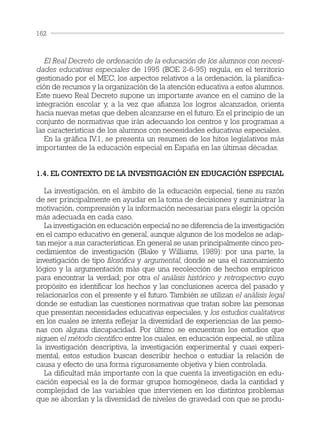 El Real Decreto de ordenación de la educación de los alumnos con necesi-
dades educativas especiales de 1995 (BOE 2-6-95) regula, en el territorio
gestionado por el MEC, los aspectos relativos a la ordenación, la planifica-
ción de recursos y la organización de la atención educativa a estos alumnos.
Este nuevo Real Decreto supone un importante avance en el camino de la
integración escolar y, a la vez que afianza los logros alcanzados, orienta
hacia nuevas metas que deben alcanzarse en el futuro. Es el principio de un
conjunto de normativas que irán adecuando los centros y los programas a
las características de los alumnos con necesidades educativas especiales.
En la gráfica IV.1, se presenta un resumen de los hitos legislativos más
importantes de la educación especial en España en las últimas décadas.
1.4. EL CONTEXTO DE LA INVESTIGACIÓN EN EDUCACIÓN ESPECIAL
La investigación, en el ámbito de la educación especial, tiene su razón
de ser principalmente en ayudar en la toma de decisiones y suministrar la
motivación, comprensión y la información necesarias para elegir la opción
más adecuada en cada caso.
La investigación en educación especial no se diferencia de la investigación
en el campo educativo en general, aunque algunos de los modelos se adap-
tan mejor a sus características. En general se usan principalmente cinco pro-
cedimientos de investigación (Blake y Williams, 1989): por una parte, la
investigación de tipo filosófica y argumental, donde se usa el razonamiento
lógico y la argumentación más que una recolección de hechos empíricos
para encontrar la verdad; por otra el análisis histórico y retrospectivo cuyo
propósito es identificar los hechos y las conclusiones acerca del pasado y
relacionarlos con el presente y el futuro. También se utilizan el análisis legal
donde se estudian las cuestiones normativas que tratan sobre las personas
que presentan necesidades educativas especiales, y los estudios cualitativos
en los cuales se intenta reflejar la diversidad de experiencias de las perso-
nas con alguna discapacidad. Por último se encuentran los estudios que
siguen el método científico entre los cuales, en educación especial, se utiliza
la investigación descriptiva, la investigación experimental y cuasi experi-
mental, estos estudios buscan describir hechos o estudiar la relación de
causa y efecto de una forma rigurosamente objetiva y bien controlada.
La dificultad más importante con la que cuenta la investigación en edu-
cación especial es la de formar grupos homogéneos, dada la cantidad y
complejidad de las variables que intervienen en los distintos problemas
que se abordan y la diversidad de niveles de gravedad con que se produ-
162
 