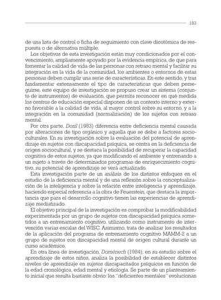 de una lista de control o ficha de seguimiento con clave dicotómica de res-
puesta o de alternativa múltiple.
Los objetivos de esta investigación están muy condicionados por el con-
vencimiento, ampliamente apoyado por la evidencia empírica, de que para
fomentar la calidad de vida de las personas con retraso mental y facilitar su
integración en la vida de la comunidad, los ambientes o entornos de estas
personas deben cumplir una serie de características. En este sentido, y tras
fundamentar extensamente el tipo de características que deben perse-
guirse, este equipo de investigación se propuso crear un sistema (conjun-
to de instrumentos) de evaluación, que permita reconocer en qué medida
los centros de educación especial disponen de un contexto interno y exter-
no favorable a la calidad de vida, al mayor control sobre su entorno, y a la
integración en la comunidad (normalización) de los sujetos con retraso
mental.
Por otra parte, Dosil (1983) diferencia entre deficiencia mental causada
por alteraciones de tipo orgánico y aquella que se debe a factores socio-
culturales. En su investigación sobre la evaluación del potencial de apren-
dizaje en sujetos con discapacidad psíquica, se centra en la deficiencia de
origen sociocultural, y se destaca la posibilidad de recuperar la capacidad
cognitiva de estos sujetos, ya que modificando el ambiente y entrenando a
un sujeto a través de determinados programas de enriquecimiento cogni-
tivo, su potencial de aprendizaje se verá actualizado.
Esta investigación parte de un análisis de los distintos enfoques en el
estudio de la deficiencia mental y de una reflexión sobre la conceptualiza-
ción de la inteligencia y sobre la relación entre inteligencia y aprendizaje,
haciendo especial referencia a la obra de Feuerstein, que destaca la impor-
tancia que para el desarrollo cognitivo tienen las experiencias de aprendi-
zaje mediatizado.
El objetivo principal de la investigación es comprobar la modificabilidad
experimentada por un grupo de sujetos con discapacidad psíquica some-
tidos a un entrenamiento cognitivo, utilizando como instrumento de inter-
vención varias escalas del WISC. Asimismo, trata de analizar los resultados
de la aplicación del programa de entrenamiento cognitivo MAMM-2 a un
grupo de sujetos con discapacidad mental de origen cultural durante un
curso académico.
En otra línea de investigación, Doménech (1984), en su estudio sobre el
aprendizaje de estos niños, analiza la posibilidad de establecer distintos
niveles de aprendizaje en sujetos discapacitados psíquicos en función de
la edad cronológica, edad mental y etiología. Se parte de un planteamien-
to inicial que resulta bastante obvio: los “deficientes mentales” evolucionan
183
 
