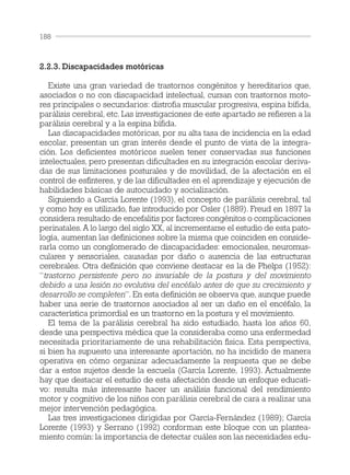 2.2.3. Discapacidades motóricas
Existe una gran variedad de trastornos congénitos y hereditarios que,
asociados o no con discapacidad intelectual, cursan con trastornos moto-
res principales o secundarios: distrofia muscular progresiva, espina bífida,
parálisis cerebral, etc. Las investigaciones de este apartado se refieren a la
parálisis cerebral y a la espina bífida.
Las discapacidades motóricas, por su alta tasa de incidencia en la edad
escolar, presentan un gran interés desde el punto de vista de la integra-
ción. Los deficientes motóricos suelen tener conservadas sus funciones
intelectuales, pero presentan dificultades en su integración escolar deriva-
das de sus limitaciones posturales y de movilidad, de la afectación en el
control de esfínteres, y de las dificultades en el aprendizaje y ejecución de
habilidades básicas de autocuidado y socialización.
Siguiendo a García Lorente (1993), el concepto de parálisis cerebral, tal
y como hoy es utilizado, fue introducido por Osler (1889). Freud en 1897 la
considera resultado de encefalitis por factores congénitos o complicaciones
perinatales. A lo largo del siglo XX, al incrementarse el estudio de esta pato-
logía, aumentan las definiciones sobre la misma que coinciden en conside-
rarla como un conglomerado de discapacidades: emocionales, neuromus-
culares y sensoriales, causadas por daño o ausencia de las estructuras
cerebrales. Otra definición que conviene destacar es la de Phelps (1952):
“trastorno persistente pero no invariable de la postura y del movimiento
debido a una lesión no evolutiva del encéfalo antes de que su crecimiento y
desarrollo se completen”. En esta definición se observa que, aunque puede
haber una serie de trastornos asociados al ser un daño en el encéfalo, la
característica primordial es un trastorno en la postura y el movimiento.
El tema de la parálisis cerebral ha sido estudiado, hasta los años 60,
desde una perspectiva médica que la consideraba como una enfermedad
necesitada prioritariamente de una rehabilitación física. Esta perspectiva,
si bien ha supuesto una interesante aportación, no ha incidido de manera
operativa en cómo organizar adecuadamente la respuesta que se debe
dar a estos sujetos desde la escuela (García Lorente, 1993). Actualmente
hay que destacar el estudio de esta afectación desde un enfoque educati-
vo: resulta más interesante hacer un análisis funcional del rendimiento
motor y cognitivo de los niños con parálisis cerebral de cara a realizar una
mejor intervención pedagógica.
Las tres investigaciones dirigidas por García-Fernández (1989); García
Lorente (1993) y Serrano (1992) conforman este bloque con un plantea-
miento común: la importancia de detectar cuáles son las necesidades edu-
188
 