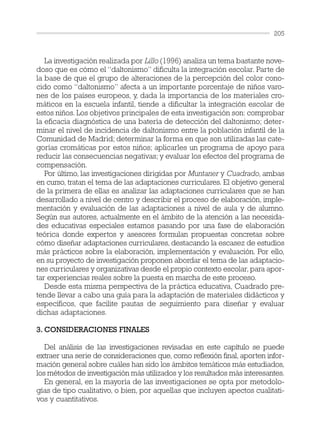 La investigación realizada por Lillo (1996) analiza un tema bastante nove-
doso que es cómo el “daltonismo” dificulta la integración escolar. Parte de
la base de que el grupo de alteraciones de la percepción del color cono-
cido como “daltonismo” afecta a un importante porcentaje de niños varo-
nes de los países europeos, y, dada la importancia de los materiales cro-
máticos en la escuela infantil, tiende a dificultar la integración escolar de
estos niños. Los objetivos principales de esta investigación son: comprobar
la eficacia diagnóstica de una batería de detección del daltonismo; deter-
minar el nivel de incidencia de daltonismo entre la población infantil de la
Comunidad de Madrid; determinar la forma en que son utilizadas las cate-
gorías cromáticas por estos niños; aplicarles un programa de apoyo para
reducir las consecuencias negativas; y evaluar los efectos del programa de
compensación.
Por último, las investigaciones dirigidas por Muntaner y Cuadrado, ambas
en curso, tratan el tema de las adaptaciones curriculares. El objetivo general
de la primera de ellas es analizar las adaptaciones curriculares que se han
desarrollado a nivel de centro y describir el proceso de elaboración, imple-
mentación y evaluación de las adaptaciones a nivel de aula y de alumno.
Según sus autores, actualmente en el ámbito de la atención a las necesida-
des educativas especiales estamos pasando por una fase de elaboración
teórica donde expertos y asesores formulan propuestas concretas sobre
cómo diseñar adaptaciones curriculares, destacando la escasez de estudios
más prácticos sobre la elaboración, implementación y evaluación. Por ello,
en su proyecto de investigación proponen abordar el tema de las adaptacio-
nes curriculares y organizativas desde el propio contexto escolar, para apor-
tar experiencias reales sobre la puesta en marcha de este proceso.
Desde esta misma perspectiva de la práctica educativa, Cuadrado pre-
tende llevar a cabo una guía para la adaptación de materiales didácticos y
específicos, que facilite pautas de seguimiento para diseñar y evaluar
dichas adaptaciones.
3. CONSIDERACIONES FINALES
Del análisis de las investigaciones revisadas en este capítulo se puede
extraer una serie de consideraciones que, como reflexión final, aporten infor-
mación general sobre cuáles han sido los ámbitos temáticos más estudiados,
los métodos de investigación más utilizados y los resultados más interesantes.
En general, en la mayoría de las investigaciones se opta por metodolo-
gías de tipo cualitativo, o bien, por aquellas que incluyen apectos cualitati-
vos y cuantitativos.
205
 