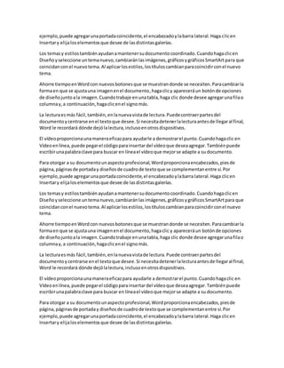 ejemplo, puede agregarunaportadacoincidente,el encabezadoylabarra lateral.Haga clicen
Insertary elijaloselementosque desee de lasdistintasgalerías.
Los temasy estilostambiénayudanamantenersudocumentocoordinado.Cuandohagaclicen
Diseñoyseleccione untemanuevo,cambiaránlasimágenes,gráficosygráficosSmartArtpara que
coincidanconel nuevotema.Al aplicarlosestilos,lostítuloscambianparacoincidirconel nuevo
tema.
Ahorre tiempoenWordcon nuevosbotonesque se muestrandonde se necesiten.Paracambiarla
formaen que se ajustauna imagenenel documento,hagaclicy apareceráun botónde opciones
de diseñojuntoala imagen.Cuandotrabaje enunatabla,haga clic donde desee agregarunafilao
columnay,a continuación,hagaclicenel signomás.
La lecturaesmás fácil,también,enlanuevavistade lectura.Puedecontraerpartesdel
documentoycentrarse enel textoque desee.Si necesitadetenerlalecturaantesde llegaral final,
Word le recordará dónde dejólalectura,inclusoenotrosdispositivos.
El vídeoproporcionaunamaneraeficazpara ayudarle a demostrarel punto.Cuandohagaclic en
Vídeoenlínea,puede pegarel códigoparainsertardel vídeoque deseaagregar.Tambiénpuede
escribirunapalabraclave para buscar en líneael vídeoque mejorse adapte a su documento.
Para otorgar a su documentounaspectoprofesional,Wordproporcionaencabezados,piesde
página,páginasde portaday diseñosde cuadrode textoque se complementanentre sí.Por
ejemplo, puede agregarunaportadacoincidente,el encabezadoylabarra lateral.Haga clicen
Insertary elijaloselementosque desee de lasdistintasgalerías.
Los temasy estilostambiénayudanamantenersudocumentocoordinado.Cuandohagaclicen
Diseñoyseleccione untemanuevo,cambiaránlasimágenes,gráficosygráficosSmartArtpara que
coincidanconel nuevotema.Al aplicarlosestilos,lostítuloscambianparacoincidirconel nuevo
tema.
Ahorre tiempoenWordcon nuevosbotonesque se muestrandonde se necesiten.Paracambiarla
formaen que se ajustauna imagenenel documento,hagaclic y apareceráun botónde opciones
de diseñojuntoala imagen.Cuandotrabaje enunatabla,haga clic donde desee agregarunafilao
columnay,a continuación,hagaclicenel signomás.
La lecturaesmás fácil,también,enlanuevavistade lectura.Puede contraerpartesdel
documentoycentrarse enel textoque desee.Si necesitadetenerlalecturaantesde llegaral final,
Word le recordará dónde dejólalectura,inclusoenotrosdispositivos.
El vídeoproporcionaunamaneraeficazpara ayudarle a demostrarel punto.Cuandohagaclic en
Vídeoenlínea,puede pegarel códigoparainsertardel vídeoque deseaagregar.Tambiénpuede
escribirunapalabraclave para buscar en líneael vídeoque mejorse adapte a su documento.
Para otorgar a su documentounaspectoprofesional,Wordproporcionaencabezados,piesde
página,páginasde portaday diseñosde cuadrode textoque se complementanentre sí.Por
ejemplo, puede agregarunaportadacoincidente,el encabezadoylabarra lateral.Haga clicen
Insertary elijaloselementosque desee de lasdistintasgalerías.
 