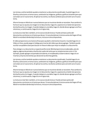 Los temasy estilostambiénayudanamantenersudocumentocoordinado.Cuandohagaclicen
Diseñoyseleccione untemanuevo,cambiaránlasimágenes,gráficosygráficosSmartArtpara que
coincidanconel nuevotema.Al aplicarlosestilos,lostítuloscambianparacoincidirconel nuevo
tema.
Ahorre tiempoenWordcon nuevosbotonesque se muestrandonde se necesiten.Paracambiarla
formaen que se ajustauna imagenenel documento,hagaclicy apareceráun botónde opciones
de diseñojuntoala imagen.Cuandotrabaje enunatabla,haga clic donde desee agregarunafilao
columnay,a continuación,hagaclicenel signomás.
La lecturaesmás fácil,también,enlanuevavistade lectura.Puedecontraerpartesdel
documentoycentrarse enel textoque desee.Si necesitadetenerlalecturaantesde llegaral final,
Word le recordará dónde dejólalectura,inclusoenotrosdispositivos.
El vídeoproporcionaunamaneraeficazpara ayudarle a demostrarel punto.Cuandohagaclic en
Vídeoenlínea,puede pegarel códigoparainsertardel vídeoque deseaagregar.Tambiénpuede
escribirunapalabraclave para buscar en líneael vídeoque mejorse adapte a su documento.
Para otorgar a su documentounaspectoprofesional,Wordproporcionaencabezados,piesde
página,páginasde portaday diseñosde cuadrode textoque se complementanentre sí.Por
ejemplo, puede agregarunaportadacoincidente,el encabezadoylabarra lateral.Haga clicen
Insertary elijaloselementosque desee de lasdistintasgalerías.
Los temasy estilostambiénayudanamantenersudocumentocoordinado.Cuandohagaclicen
Diseñoyseleccione untemanuevo,cambiaránlasimágenes,gráficosygráficosSmartArtpara que
coincidanconel nuevotema.Al aplicarlosestilos,lostítuloscambianparacoincidirconel nuevo
tema.
Ahorre tiempoenWordcon nuevosbotonesque se muestrandonde se necesiten.Paracambiarla
formaen que se ajustauna imagenenel documento,hagaclicy apareceráun botón de opciones
de diseñojuntoala imagen.Cuandotrabaje enunatabla,haga clic donde desee agregarunafilao
columnay,a continuación,hagaclicenel signomás.
La lecturaesmás fácil,también,enlanuevavistade lectura.Puedecontraerpartesdel
documentoycentrarse enel textoque desee.Si necesitadetenerlalecturaantesde llegaral final,
Word le recordará dónde dejólalectura,inclusoenotrosdispositivos.
 