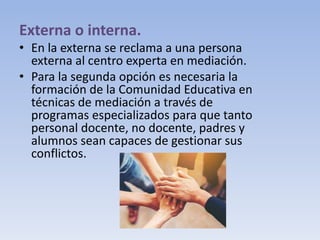 Externa o interna.
• En la externa se reclama a una persona
externa al centro experta en mediación.
• Para la segunda opción es necesaria la
formación de la Comunidad Educativa en
técnicas de mediación a través de
programas especializados para que tanto
personal docente, no docente, padres y
alumnos sean capaces de gestionar sus
conflictos.
 