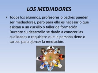 LOS MEDIADORES
• Todos los alumnos, profesores o padres pueden
ser mediadores, pero para ello es necesario que
asistan a un cursillo o taller de formación.
Durante su desarrollo se darán a conocer las
cualidades o requisitos que la persona tiene o
carece para ejercer la mediación.
 