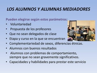 LOS ALUMNOS Y ALUMNAS MEDIADORES
Pueden elegirse según estos parámetros:
• Voluntariedad
• Propuesta de los profesores
• Que no sean delegados de clase
• Etapa y curso en la que se encuentran
• Complementariedad de sexos, diferencias étnicas.
• Alumnos con buenos resultados
• Alumnos con problemas de comportamiento,
siempre que no sean gravemente significativos.
• Capacidades y habilidades para prestar este servicio
 