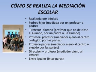 CÓMO SE REALIZA LA MEDIACIÓN
ESCOLAR
• Realizada por adultos
• Padres-hijos (mediada por un profesor o
padre)
• Profesor- alumno (profesor que no de clase
al alumno, por un padre o un alumno)
• Profesor- profesor (mediador ajeno al centro
o elegido por las partes)
• Profesor-padres (mediador ajeno al centro o
elegido por las partes)
• Dirección – profesor (mediador ajeno al
centro)
• Entre iguales (inter pares)
 