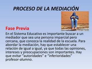 PROCESO DE LA MEDIACIÓN
Fase Previa
En el Sistema Educativo es importante buscar a un
mediador que sea una persona imparcial pero
cercana, que conozca la realidad de la escuela. Para
abordar la mediación, hay que establecer una
relación de igual a igual, ya que todas las opiniones,
intereses y preocupaciones son importantes. Hay
que evitar “autoridades” e “inferioridades”
profesor-alumno.
 