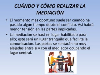 CUÁNDO Y CÓMO REALIZAR LA
MEDIACIÓN
• El momento más oportuno suele ser cuando ha
pasado algún tiempo desde el conflicto. Así habrá
menor tensión en las partes implicadas.
• La mediación se hará en lugar habilitado para
ello; este será un lugar tranquilo que facilite la
comunicación. Las partes se sentarán no muy
alejadas entre sí y con el mediador ocupando el
lugar central.
 