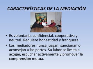 CARACTERÍSTICAS DE LA MEDIACIÓN
• Es voluntaria, confidencial, cooperativa y
neutral. Requiere honestidad y franqueza.
• Los mediadores nunca juzgan, sancionan o
aconsejan a las partes. Su labor se limita a
acoger, escuchar activamente y promover la
comprensión mutua.
 